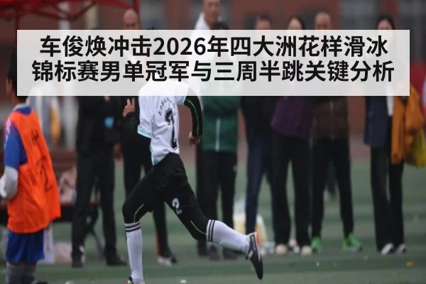 车俊焕冲击2026年四大洲花样滑冰锦标赛男单冠军与三周半跳关键分析